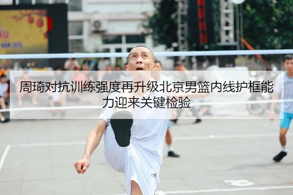 周琦对抗训练强度再升级北京男篮内线护框能力迎来关键检验
